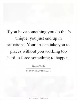 If you have something you do that’s unique, you just end up in situations. Your art can take you to places without you working too hard to force something to happen Picture Quote #1