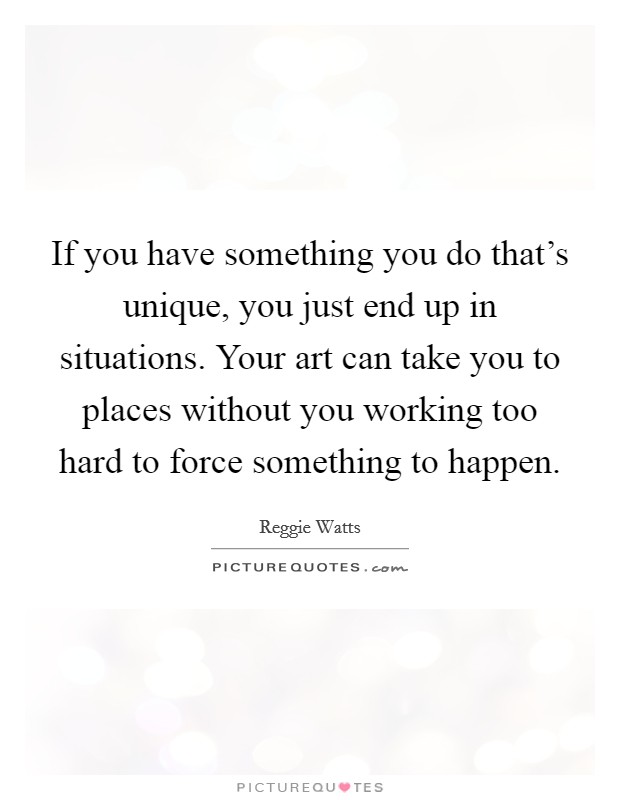 If you have something you do that's unique, you just end up in situations. Your art can take you to places without you working too hard to force something to happen. Picture Quote #1