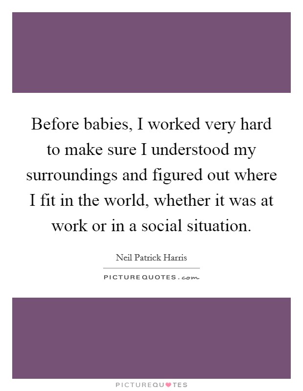 Before babies, I worked very hard to make sure I understood my surroundings and figured out where I fit in the world, whether it was at work or in a social situation. Picture Quote #1