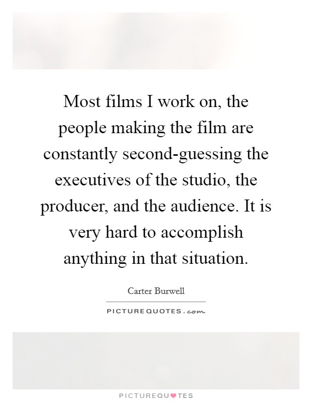 Most films I work on, the people making the film are constantly second-guessing the executives of the studio, the producer, and the audience. It is very hard to accomplish anything in that situation. Picture Quote #1