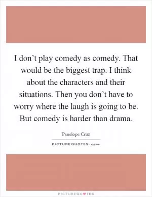 I don’t play comedy as comedy. That would be the biggest trap. I think about the characters and their situations. Then you don’t have to worry where the laugh is going to be. But comedy is harder than drama Picture Quote #1