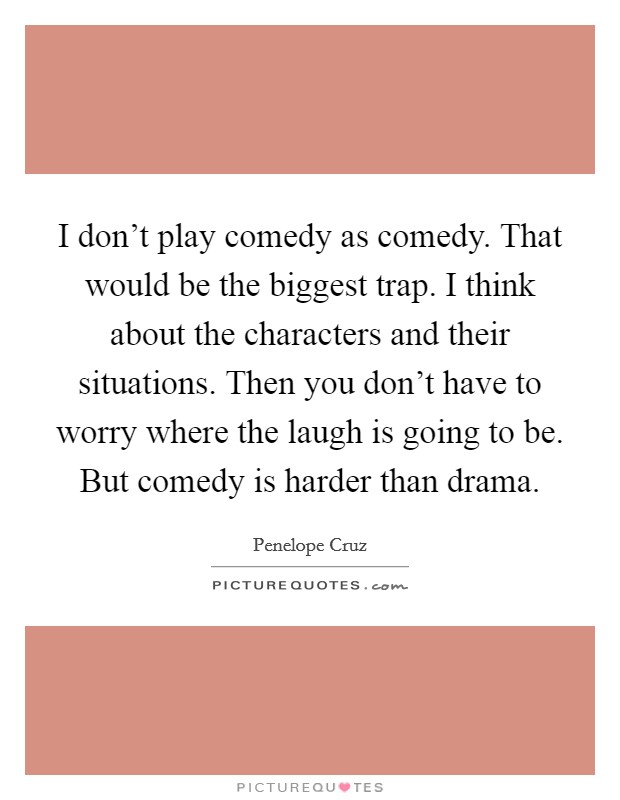I don't play comedy as comedy. That would be the biggest trap. I think about the characters and their situations. Then you don't have to worry where the laugh is going to be. But comedy is harder than drama. Picture Quote #1