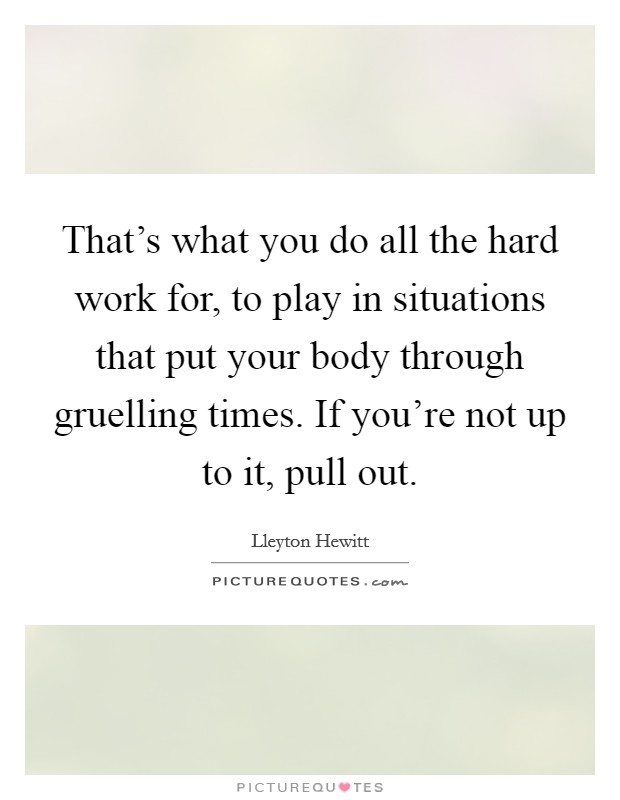 That's what you do all the hard work for, to play in situations that put your body through gruelling times. If you're not up to it, pull out. Picture Quote #1