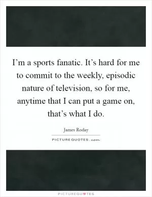 I’m a sports fanatic. It’s hard for me to commit to the weekly, episodic nature of television, so for me, anytime that I can put a game on, that’s what I do Picture Quote #1
