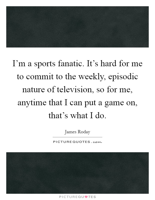 I'm a sports fanatic. It's hard for me to commit to the weekly, episodic nature of television, so for me, anytime that I can put a game on, that's what I do. Picture Quote #1