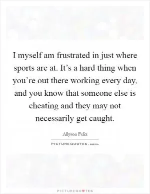 I myself am frustrated in just where sports are at. It’s a hard thing when you’re out there working every day, and you know that someone else is cheating and they may not necessarily get caught Picture Quote #1