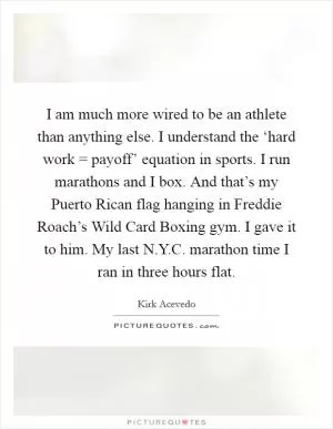I am much more wired to be an athlete than anything else. I understand the ‘hard work = payoff’ equation in sports. I run marathons and I box. And that’s my Puerto Rican flag hanging in Freddie Roach’s Wild Card Boxing gym. I gave it to him. My last N.Y.C. marathon time I ran in three hours flat Picture Quote #1