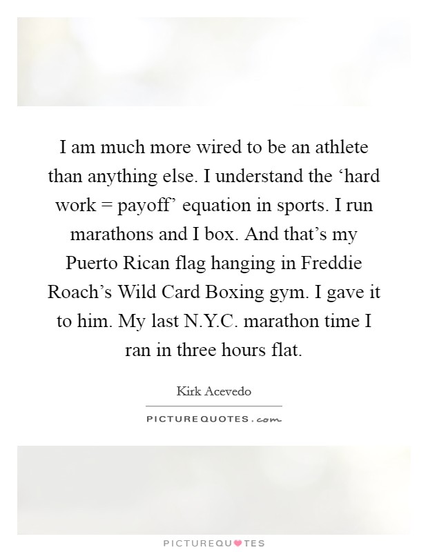 I am much more wired to be an athlete than anything else. I understand the ‘hard work = payoff' equation in sports. I run marathons and I box. And that's my Puerto Rican flag hanging in Freddie Roach's Wild Card Boxing gym. I gave it to him. My last N.Y.C. marathon time I ran in three hours flat. Picture Quote #1