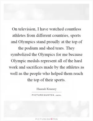 On television, I have watched countless athletes from different countries, sports and Olympics stand proudly at the top of the podium and shed tears. They symbolized the Olympics for me because Olympic medals represent all of the hard work and sacrifices made by the athletes as well as the people who helped them reach the top of their sports Picture Quote #1