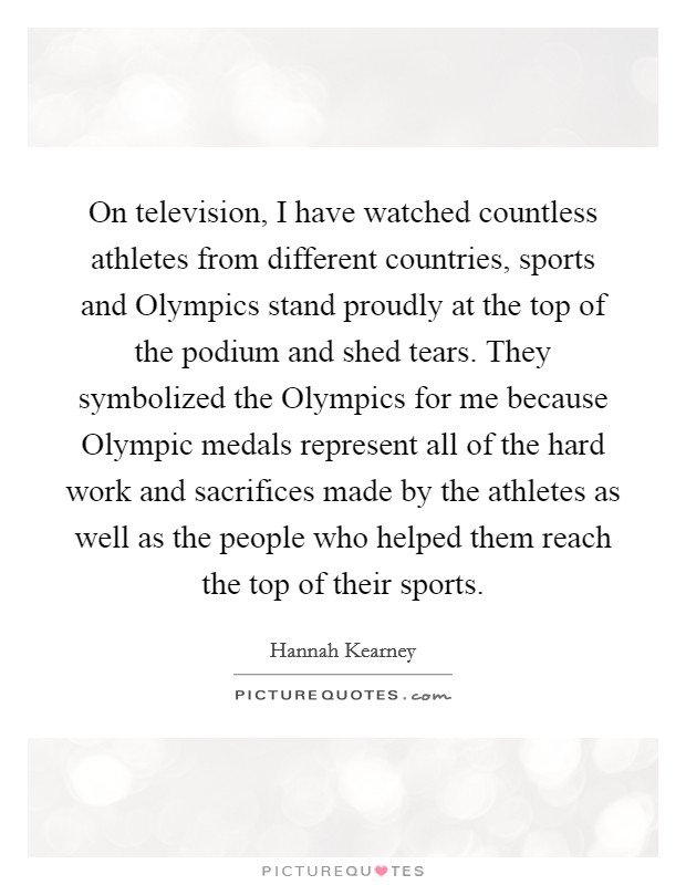On television, I have watched countless athletes from different countries, sports and Olympics stand proudly at the top of the podium and shed tears. They symbolized the Olympics for me because Olympic medals represent all of the hard work and sacrifices made by the athletes as well as the people who helped them reach the top of their sports. Picture Quote #1