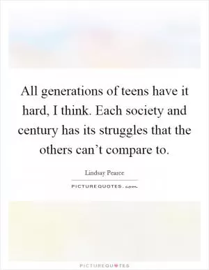 All generations of teens have it hard, I think. Each society and century has its struggles that the others can’t compare to Picture Quote #1