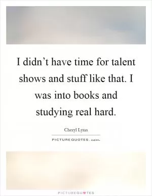 I didn’t have time for talent shows and stuff like that. I was into books and studying real hard Picture Quote #1