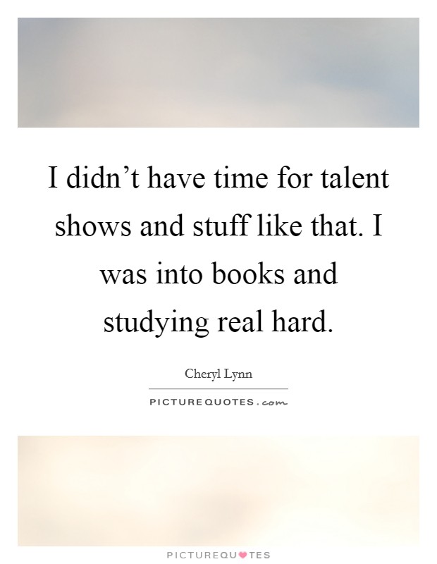 I didn't have time for talent shows and stuff like that. I was into books and studying real hard. Picture Quote #1