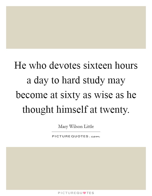 He who devotes sixteen hours a day to hard study may become at sixty as wise as he thought himself at twenty. Picture Quote #1