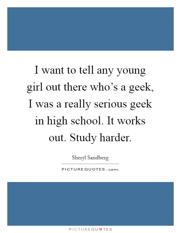 I want to tell any young girl out there who's a geek, I was a really serious geek in high school. It works out. Study harder. Picture Quote #1