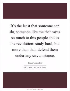 It’s the least that someone can do, someone like me that owes so much to this people and to the revolution: study hard, but more than that, defend them under any circumstance Picture Quote #1