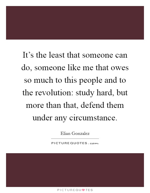 It's the least that someone can do, someone like me that owes so much to this people and to the revolution: study hard, but more than that, defend them under any circumstance. Picture Quote #1