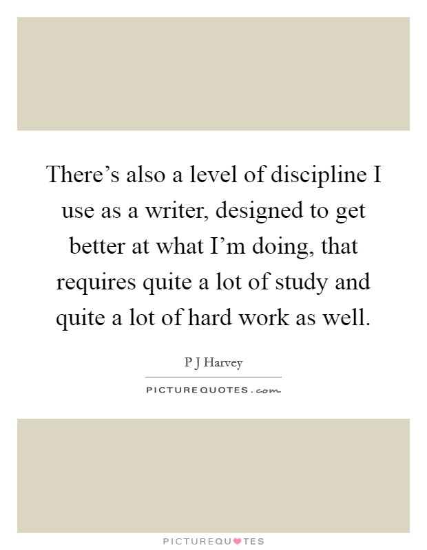 There's also a level of discipline I use as a writer, designed to get better at what I'm doing, that requires quite a lot of study and quite a lot of hard work as well. Picture Quote #1
