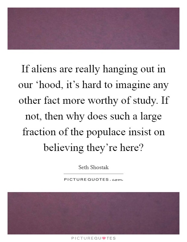 If aliens are really hanging out in our ‘hood, it's hard to imagine any other fact more worthy of study. If not, then why does such a large fraction of the populace insist on believing they're here? Picture Quote #1