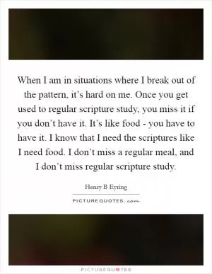 When I am in situations where I break out of the pattern, it’s hard on me. Once you get used to regular scripture study, you miss it if you don’t have it. It’s like food - you have to have it. I know that I need the scriptures like I need food. I don’t miss a regular meal, and I don’t miss regular scripture study Picture Quote #1