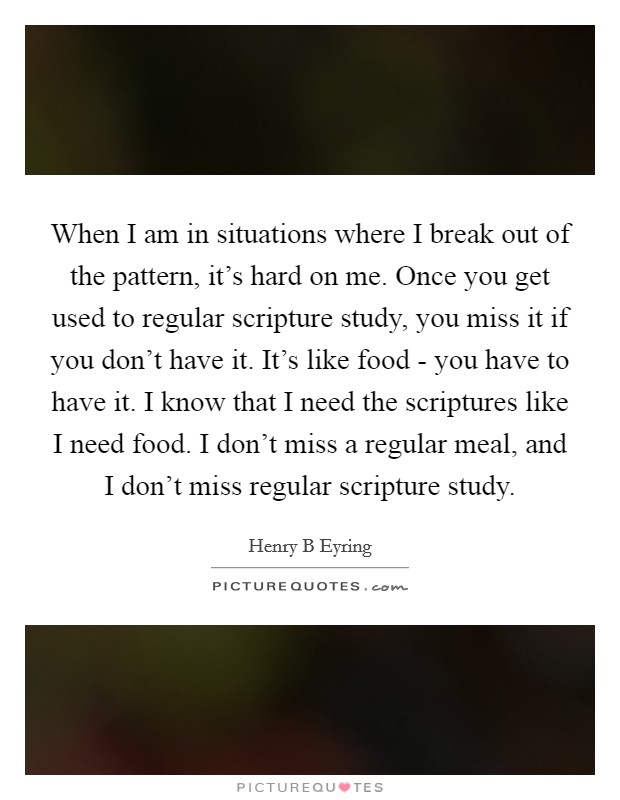 When I am in situations where I break out of the pattern, it's hard on me. Once you get used to regular scripture study, you miss it if you don't have it. It's like food - you have to have it. I know that I need the scriptures like I need food. I don't miss a regular meal, and I don't miss regular scripture study. Picture Quote #1