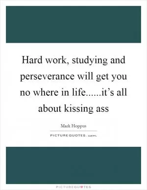 Hard work, studying and perseverance will get you no where in life......it’s all about kissing ass Picture Quote #1