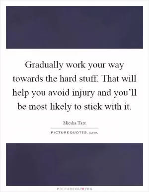 Gradually work your way towards the hard stuff. That will help you avoid injury and you’ll be most likely to stick with it Picture Quote #1