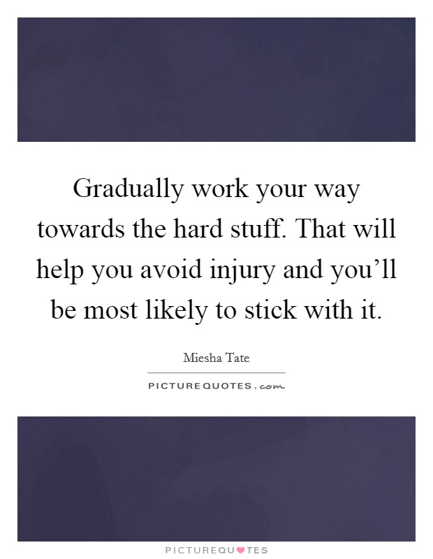 Gradually work your way towards the hard stuff. That will help you avoid injury and you'll be most likely to stick with it. Picture Quote #1