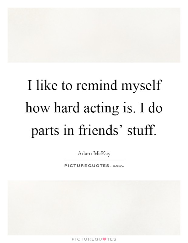 I like to remind myself how hard acting is. I do parts in friends' stuff. Picture Quote #1