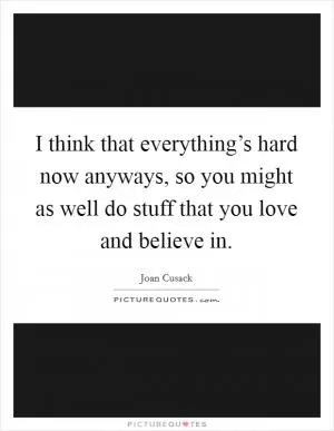 I think that everything’s hard now anyways, so you might as well do stuff that you love and believe in Picture Quote #1