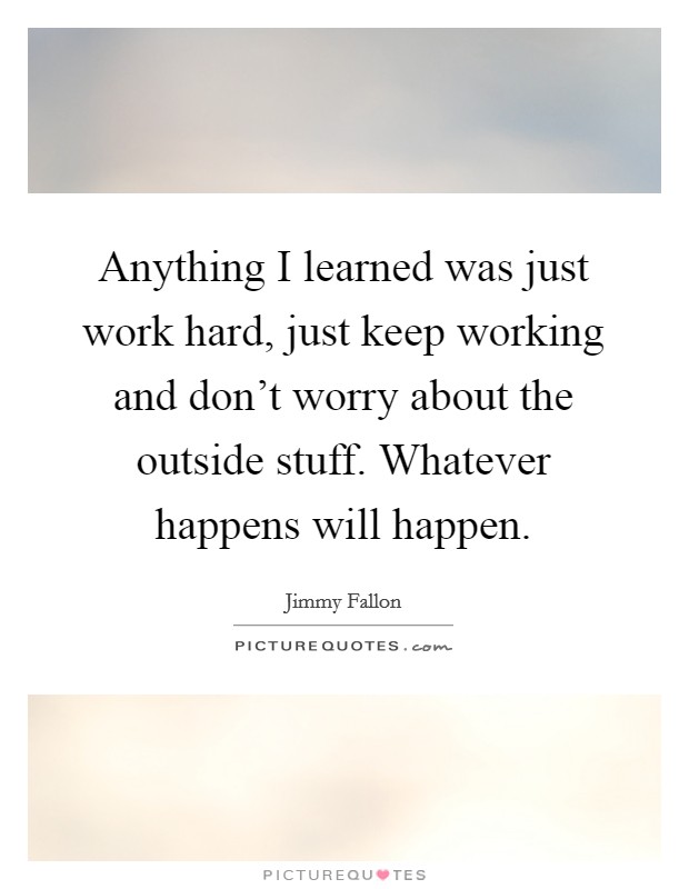 Anything I learned was just work hard, just keep working and don't worry about the outside stuff. Whatever happens will happen. Picture Quote #1