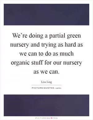 We’re doing a partial green nursery and trying as hard as we can to do as much organic stuff for our nursery as we can Picture Quote #1