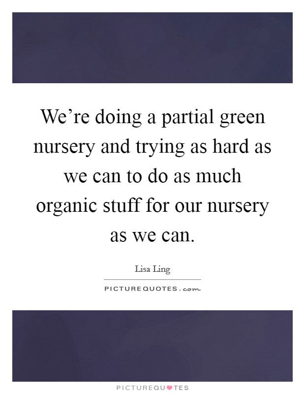 We're doing a partial green nursery and trying as hard as we can to do as much organic stuff for our nursery as we can. Picture Quote #1