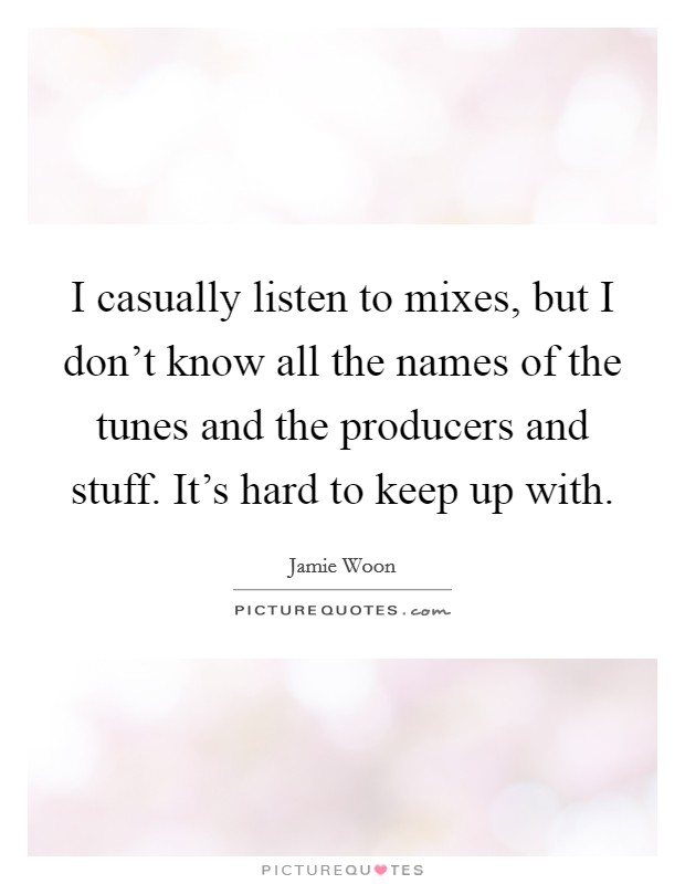 I casually listen to mixes, but I don't know all the names of the tunes and the producers and stuff. It's hard to keep up with. Picture Quote #1