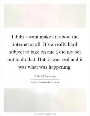 I didn’t want make art about the internet at all. It’s a really hard subject to take on and I did not set out to do that. But, it was real and it was what was happening Picture Quote #1