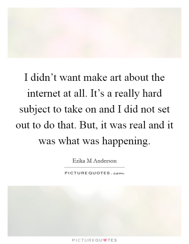 I didn't want make art about the internet at all. It's a really hard subject to take on and I did not set out to do that. But, it was real and it was what was happening. Picture Quote #1