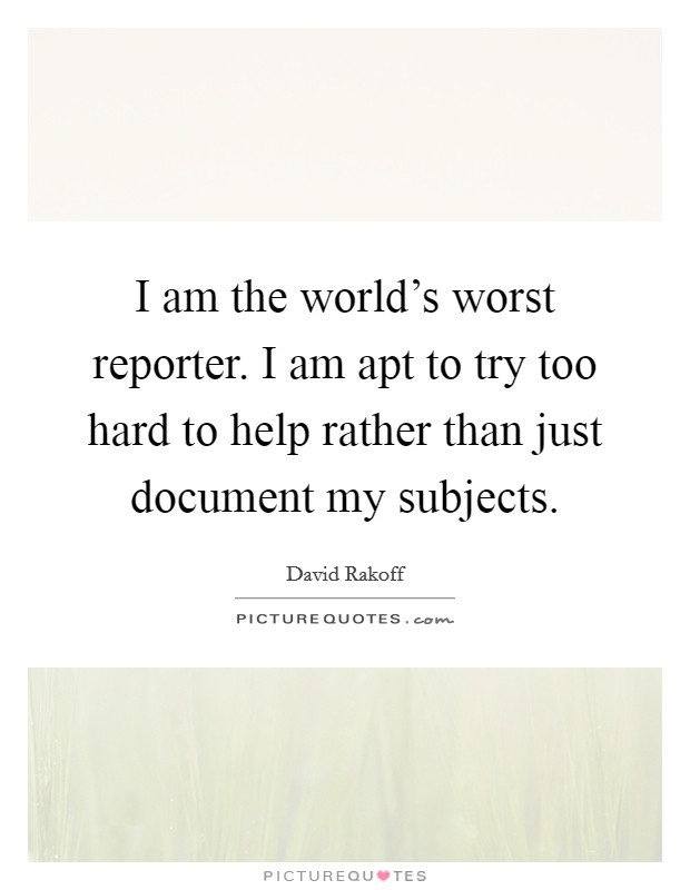 I am the world's worst reporter. I am apt to try too hard to help rather than just document my subjects. Picture Quote #1