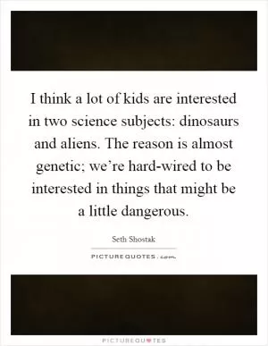 I think a lot of kids are interested in two science subjects: dinosaurs and aliens. The reason is almost genetic; we’re hard-wired to be interested in things that might be a little dangerous Picture Quote #1