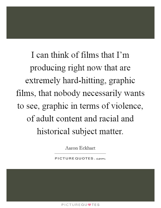 I can think of films that I'm producing right now that are extremely hard-hitting, graphic films, that nobody necessarily wants to see, graphic in terms of violence, of adult content and racial and historical subject matter. Picture Quote #1