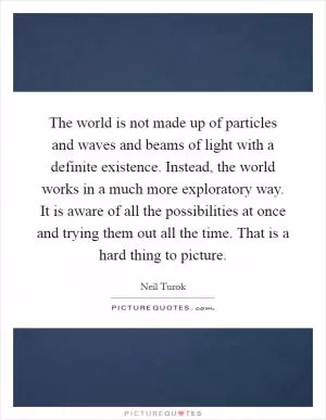 The world is not made up of particles and waves and beams of light with a definite existence. Instead, the world works in a much more exploratory way. It is aware of all the possibilities at once and trying them out all the time. That is a hard thing to picture Picture Quote #1