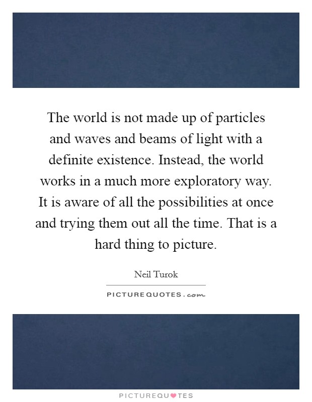The world is not made up of particles and waves and beams of light with a definite existence. Instead, the world works in a much more exploratory way. It is aware of all the possibilities at once and trying them out all the time. That is a hard thing to picture. Picture Quote #1