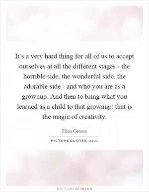 It’s a very hard thing for all of us to accept ourselves at all the different stages - the horrible side, the wonderful side, the adorable side - and who you are as a grownup. And then to bring what you learned as a child to that grownup: that is the magic of creativity Picture Quote #1