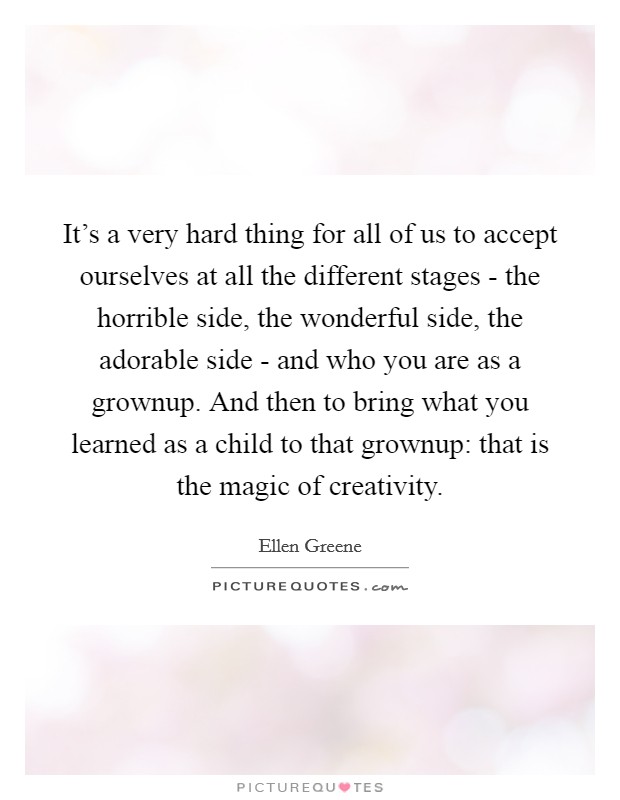 It's a very hard thing for all of us to accept ourselves at all the different stages - the horrible side, the wonderful side, the adorable side - and who you are as a grownup. And then to bring what you learned as a child to that grownup: that is the magic of creativity. Picture Quote #1