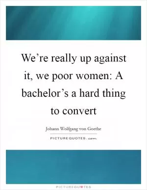 We’re really up against it, we poor women: A bachelor’s a hard thing to convert Picture Quote #1