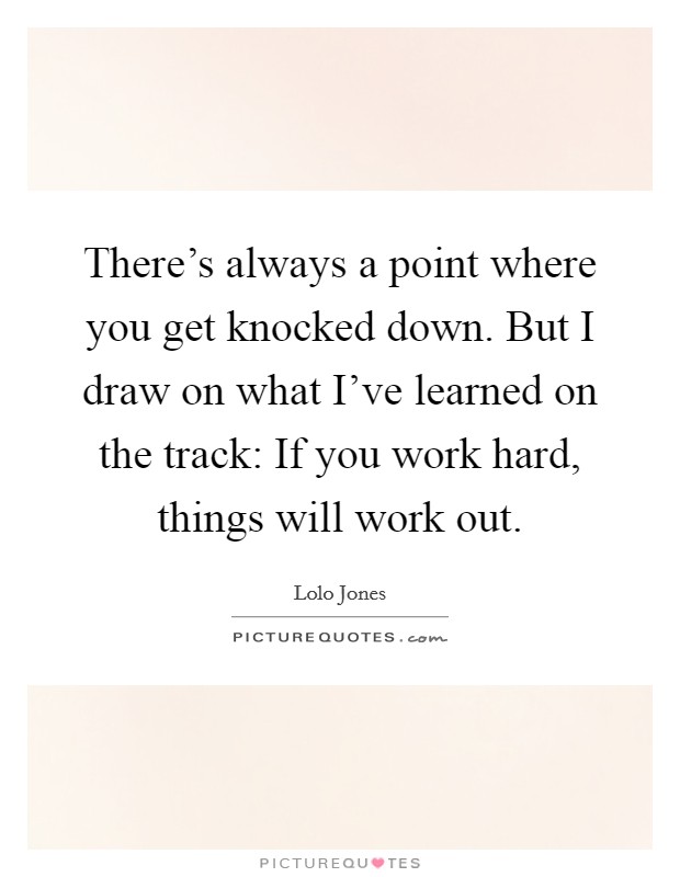 There's always a point where you get knocked down. But I draw on what I've learned on the track: If you work hard, things will work out. Picture Quote #1