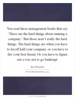 You read these management books that say, ‘These are the hard things about running a company.’ But those aren’t really the hard things. The hard things are when you have to layoff half your company, or you have to fire your best friend. Or you have to figure out a way not to go bankrupt Picture Quote #1