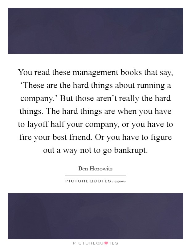 You read these management books that say, ‘These are the hard things about running a company.' But those aren't really the hard things. The hard things are when you have to layoff half your company, or you have to fire your best friend. Or you have to figure out a way not to go bankrupt. Picture Quote #1