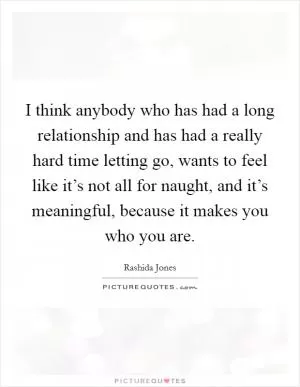I think anybody who has had a long relationship and has had a really hard time letting go, wants to feel like it’s not all for naught, and it’s meaningful, because it makes you who you are Picture Quote #1