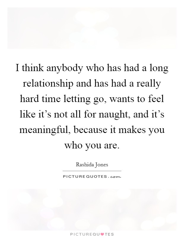 I think anybody who has had a long relationship and has had a really hard time letting go, wants to feel like it's not all for naught, and it's meaningful, because it makes you who you are. Picture Quote #1