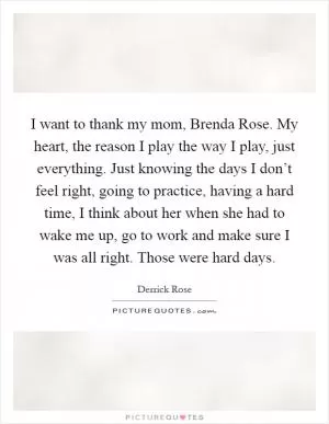 I want to thank my mom, Brenda Rose. My heart, the reason I play the way I play, just everything. Just knowing the days I don’t feel right, going to practice, having a hard time, I think about her when she had to wake me up, go to work and make sure I was all right. Those were hard days Picture Quote #1
